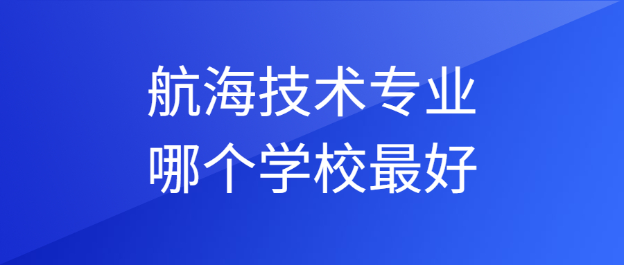 2023航海技术专业哪个学校最好，有哪些排名比较好的大学呢？