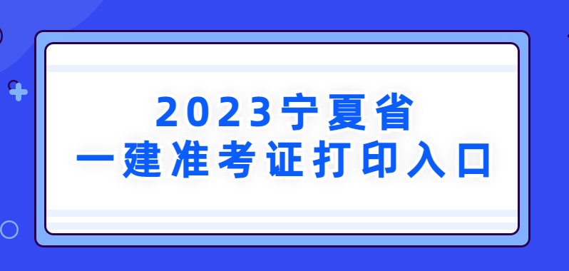 宁夏2023年一级建造师考试准考证打印入口已开通