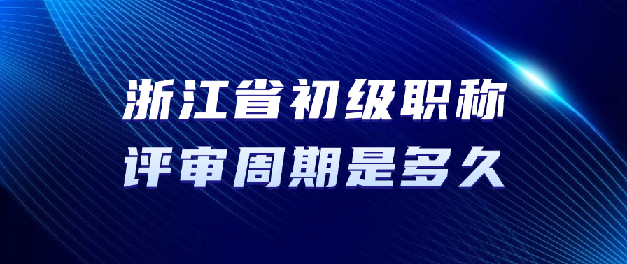 浙江省初级职称的评审周期要多久? 浙江省初级职称的评审周期要多久?